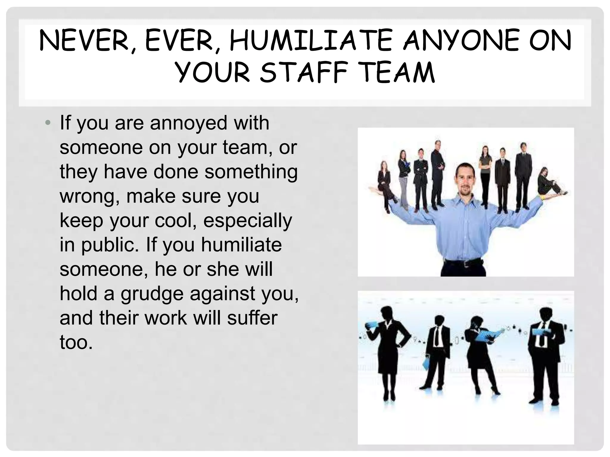 NEVER, EVER, HUMILIATE ANYONE ON
YOUR STAFF TEAM
• If you are annoyed with
someone on your team, or
they have done something
wrong, make sure you
keep your cool, especially
in public. If you humiliate
someone, he or she will
hold a grudge against you,
and their work will suffer
too.
 
