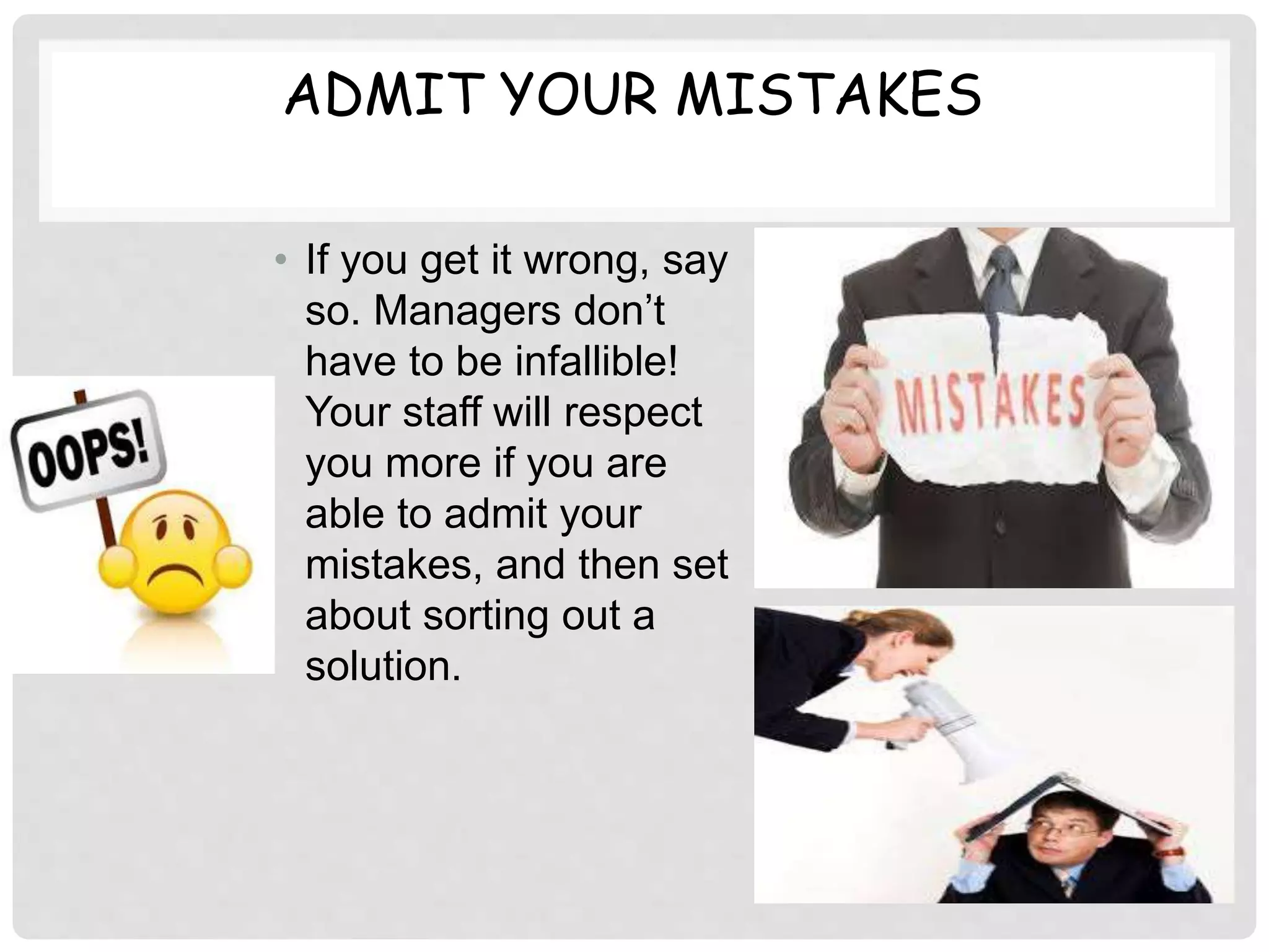 ADMIT YOUR MISTAKES
• If you get it wrong, say
so. Managers don’t
have to be infallible!
Your staff will respect
you more if you are
able to admit your
mistakes, and then set
about sorting out a
solution.
 