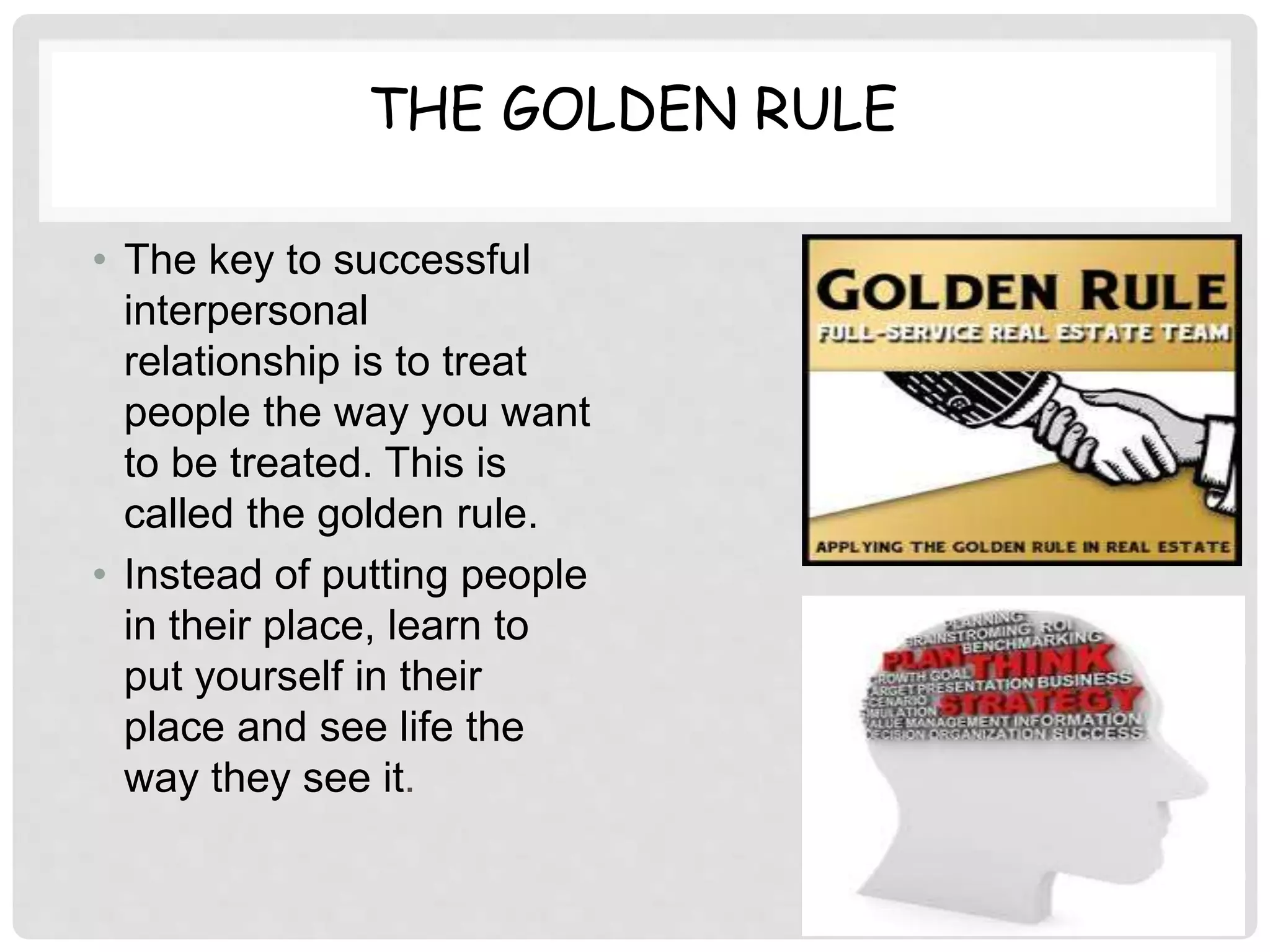 THE GOLDEN RULE
• The key to successful
interpersonal
relationship is to treat
people the way you want
to be treated. This is
called the golden rule.
• Instead of putting people
in their place, learn to
put yourself in their
place and see life the
way they see it.
 