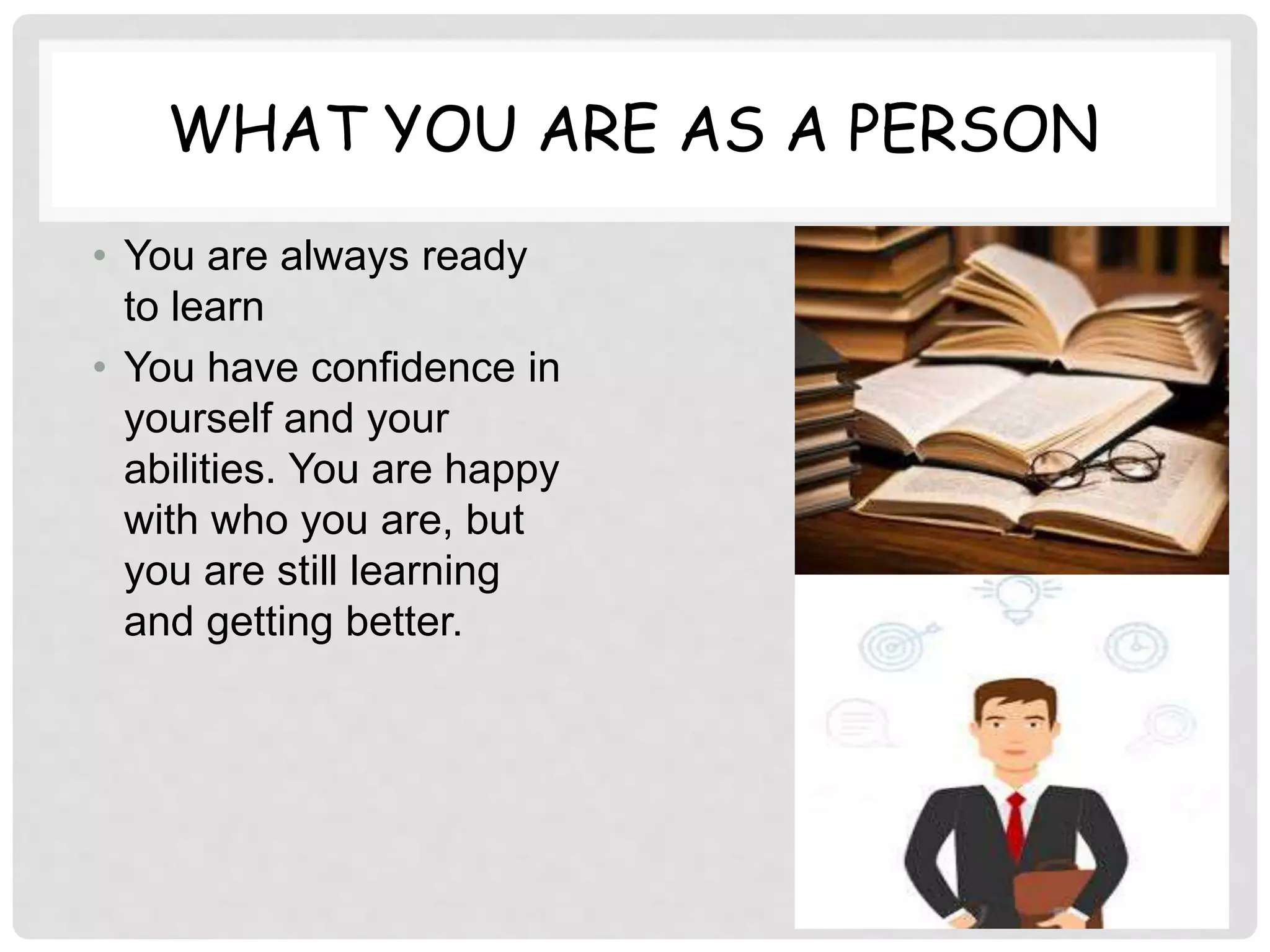 WHAT YOU ARE AS A PERSON
• You are always ready
to learn
• You have confidence in
yourself and your
abilities. You are happy
with who you are, but
you are still learning
and getting better.
 