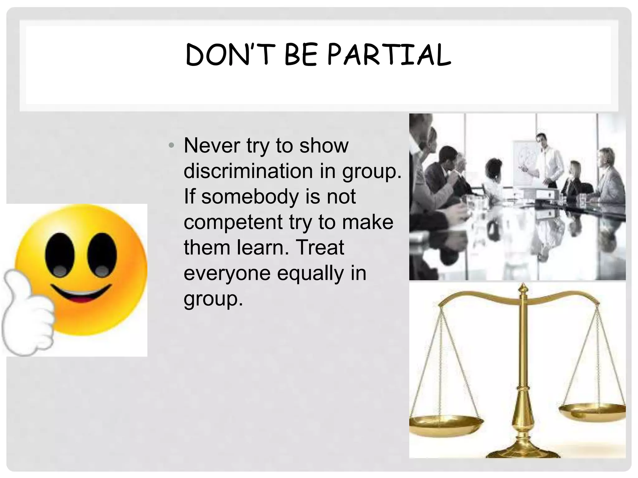 DON’T BE PARTIAL
• Never try to show
discrimination in group.
If somebody is not
competent try to make
them learn. Treat
everyone equally in
group.
 