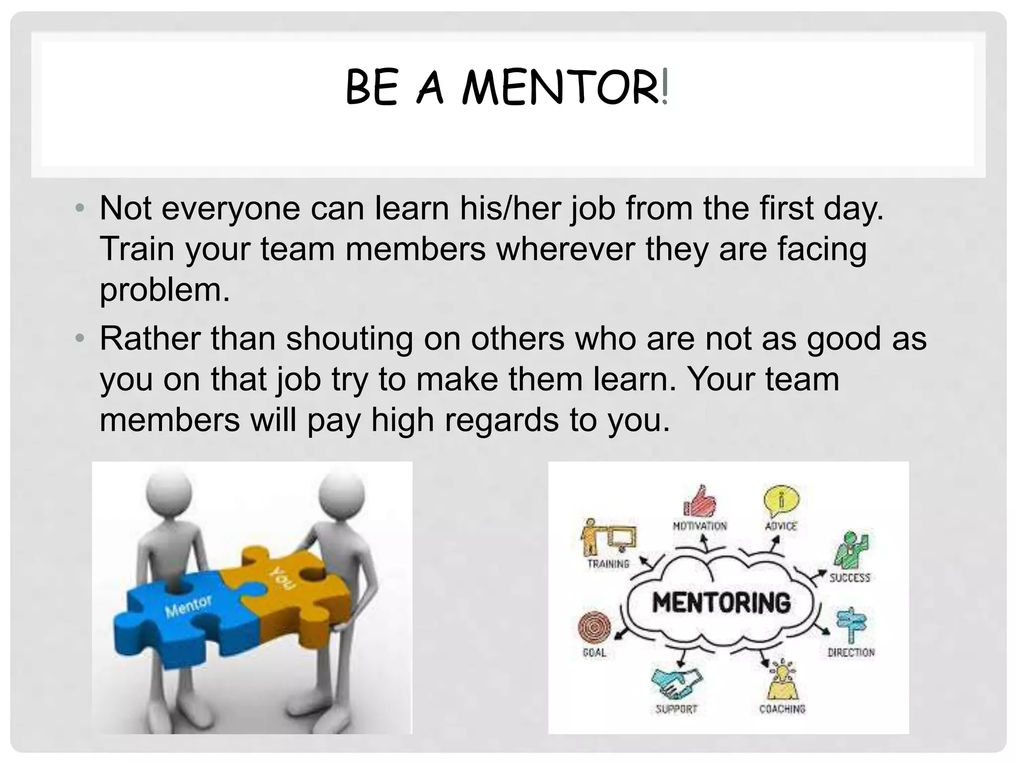 BE A MENTOR!
• Not everyone can learn his/her job from the first day.
Train your team members wherever they are facing
problem.
• Rather than shouting on others who are not as good as
you on that job try to make them learn. Your team
members will pay high regards to you.
 