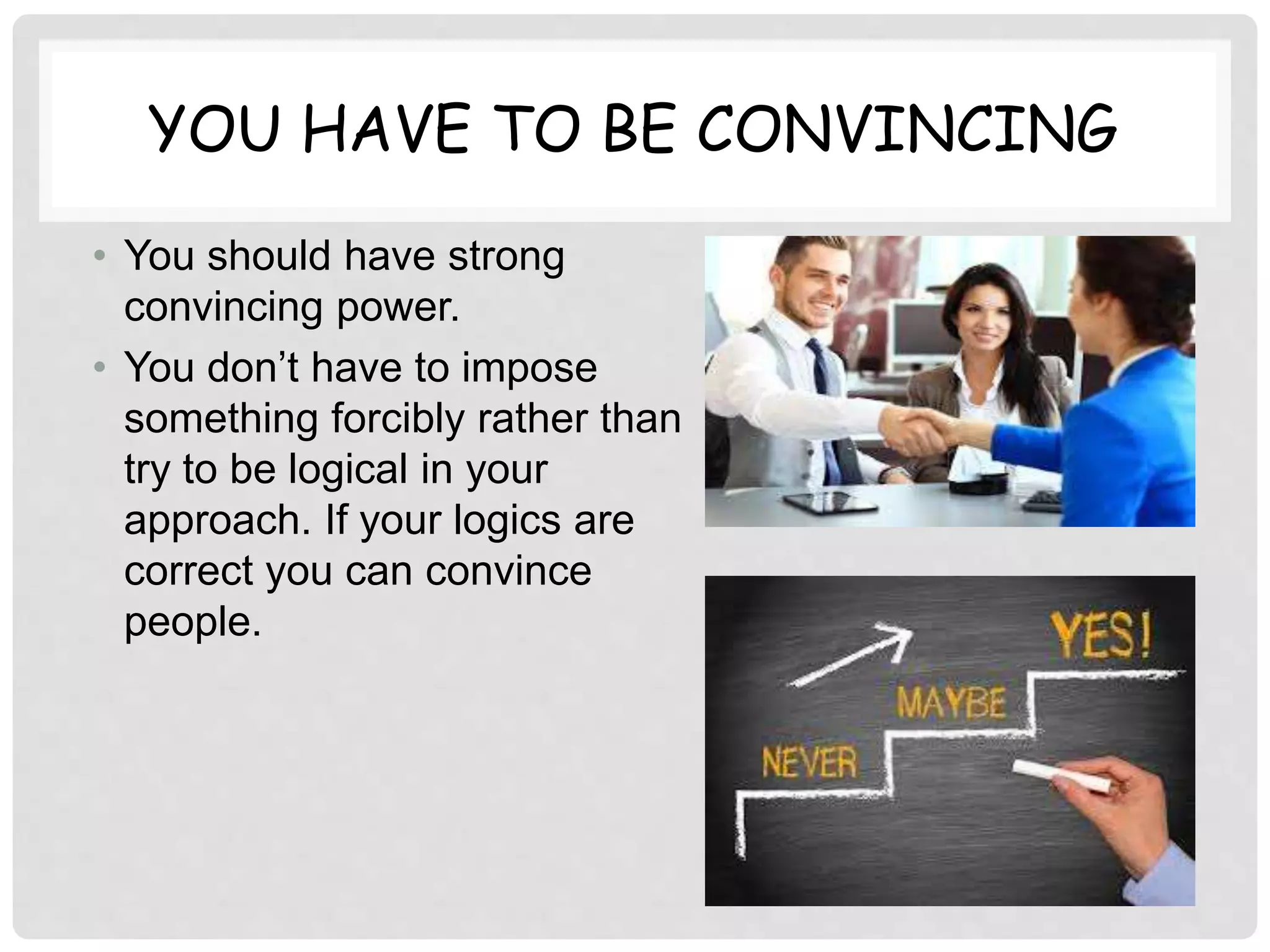 YOU HAVE TO BE CONVINCING
• You should have strong
convincing power.
• You don’t have to impose
something forcibly rather than
try to be logical in your
approach. If your logics are
correct you can convince
people.
 