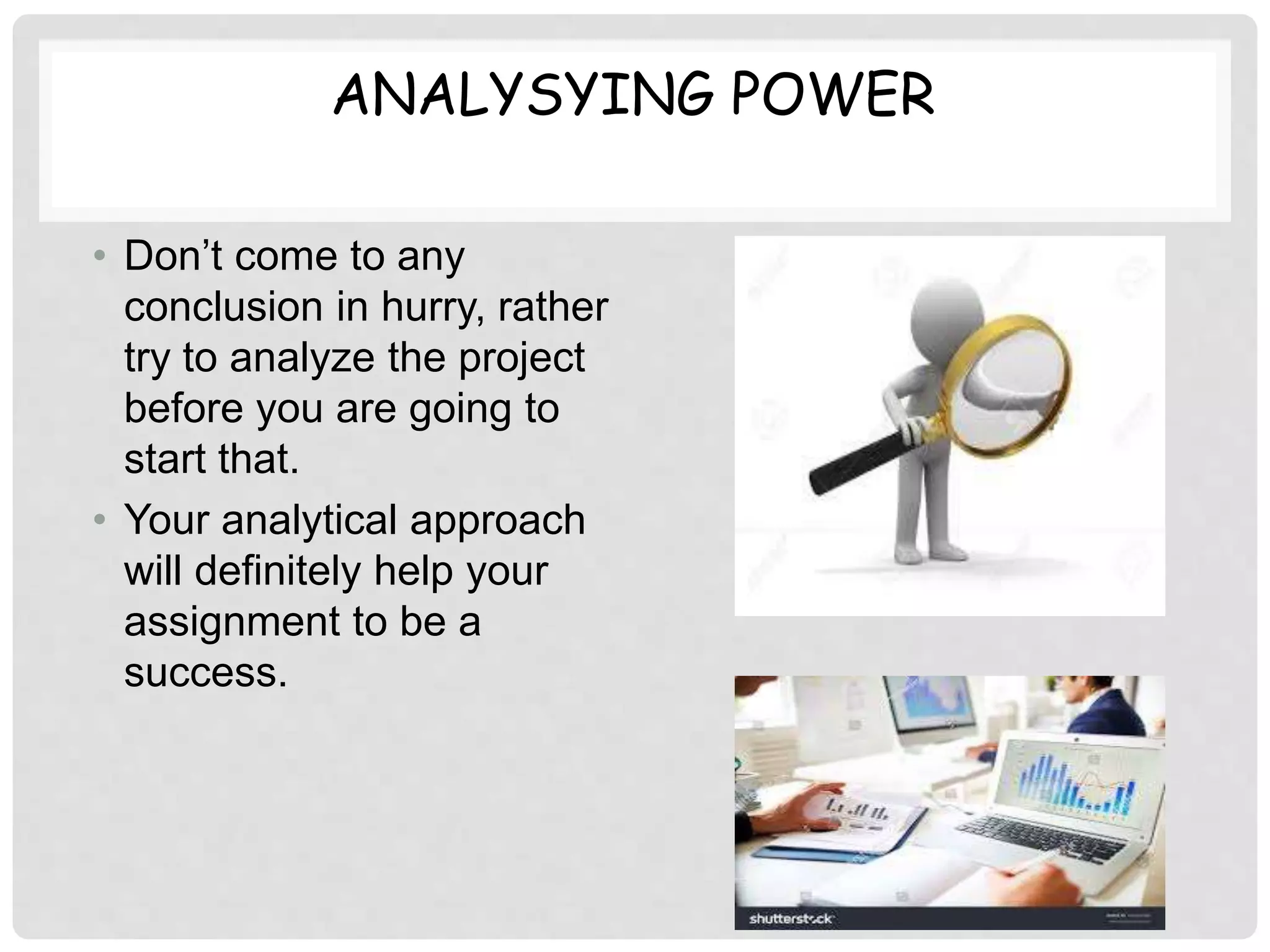 ANALYSYING POWER
• Don’t come to any
conclusion in hurry, rather
try to analyze the project
before you are going to
start that.
• Your analytical approach
will definitely help your
assignment to be a
success.
 