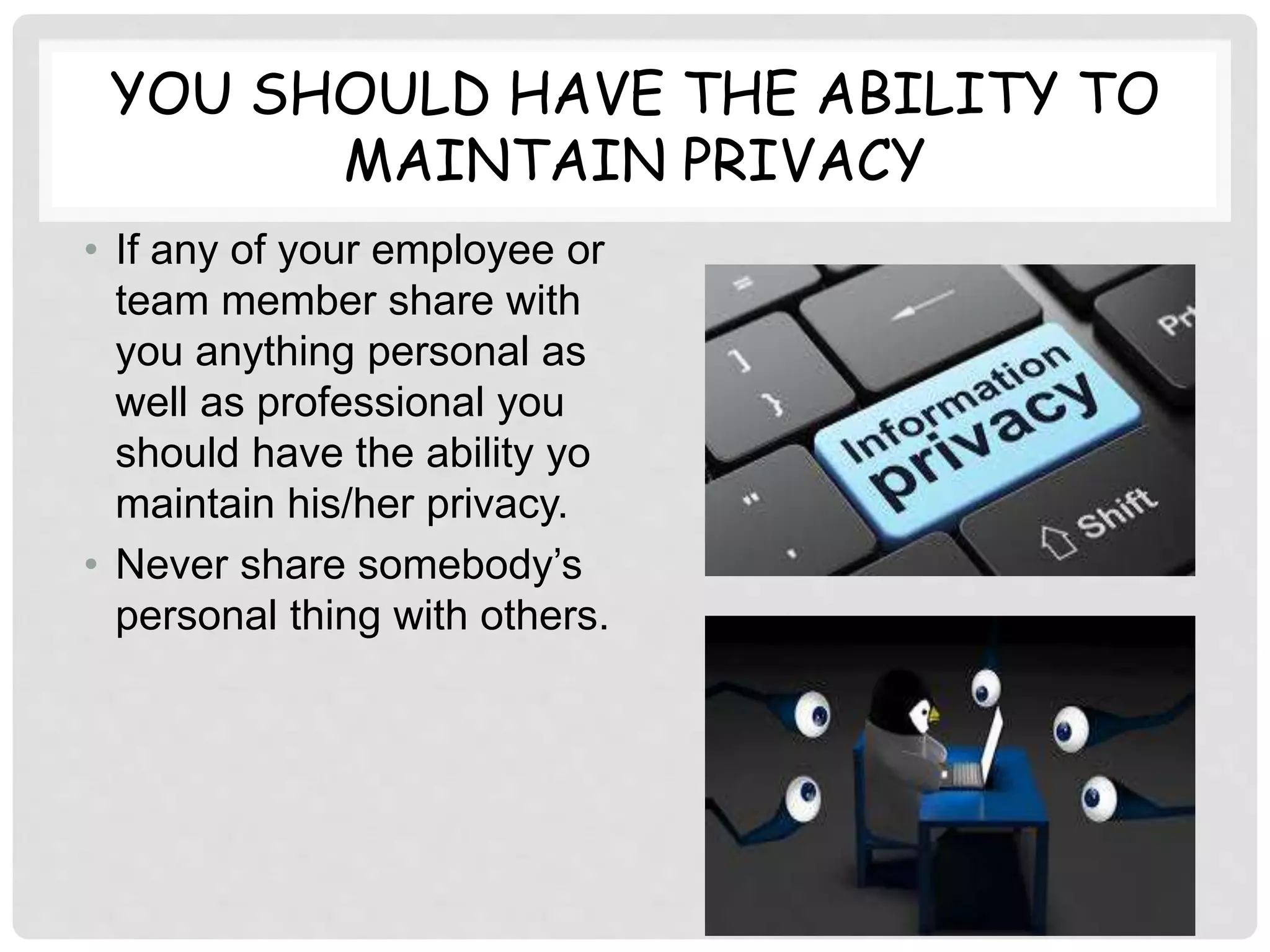 YOU SHOULD HAVE THE ABILITY TO
MAINTAIN PRIVACY
• If any of your employee or
team member share with
you anything personal as
well as professional you
should have the ability yo
maintain his/her privacy.
• Never share somebody’s
personal thing with others.
 