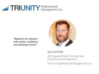 Sean VonFeldt
VP, Program/Project Controls and
Construction Management
Triunity Engineering & Management, Inc.
“Approach the unknown
with caution, confidence
and calculated control.”
 