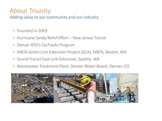 About Triunity
Adding value to our community and our industry
• Founded in 2003
• Hurricane Sandy Relief Effort – New Jersey Transit
• Denver RTD’s FasTracks Program
• MBTA Green Line Extension Project (GLX), MBTA, Boston, MA
• Sound Transit East Link Extension, Seattle, WA
• Wastewater Treatment Plant, Denver Water Board, Denver, CO
 