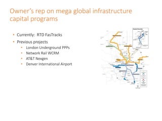 Owner’s rep on mega global infrastructure
capital programs
• Currently: RTD FasTracks
• Previous projects
• London Underground PPPs
• Network Rail WCRM
• AT&T Nexgen
• Denver International Airport
 