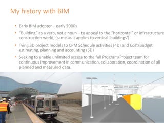 My history with BIM
• Early BIM adopter – early 2000s
• “Building” as a verb, not a noun – to appeal to the “horizontal” or infrastructure
construction world, (same as it applies to vertical ‘buildings’)
• Tying 3D project models to CPM Schedule activities (4D) and Cost/Budget
estimating, planning and accounting (5D)
• Seeking to enable unlimited access to the full Program/Project team for
continuous improvement in communication, collaboration, coordination of all
planned and measured data.
 
