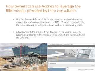 How owners can use Aconex to leverage the
BIM models provided by their consultants
• Use the Aconex BIM module for visualization and collaborative
project team discussions around the BIM IFC models provided by
their consultants, developed in Revit and other authoring tools.
• Attach project documents from Aconex to the various objects
(assets/sub-assets) in the models to be shared and reviewed with
O&M teams.
 