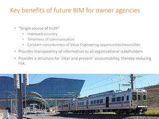 Key benefits of future BIM for owner agencies
• “Single source of truth”
• Improved accuracy
• Timeliness of communication
• Constant consciousness of Value Engineering opportunities/necessities.
• Provides transparency of information to all organizational stakeholders
• Provides a structure for ‘clear and present’ accountability, thereby reducing
risk.
 