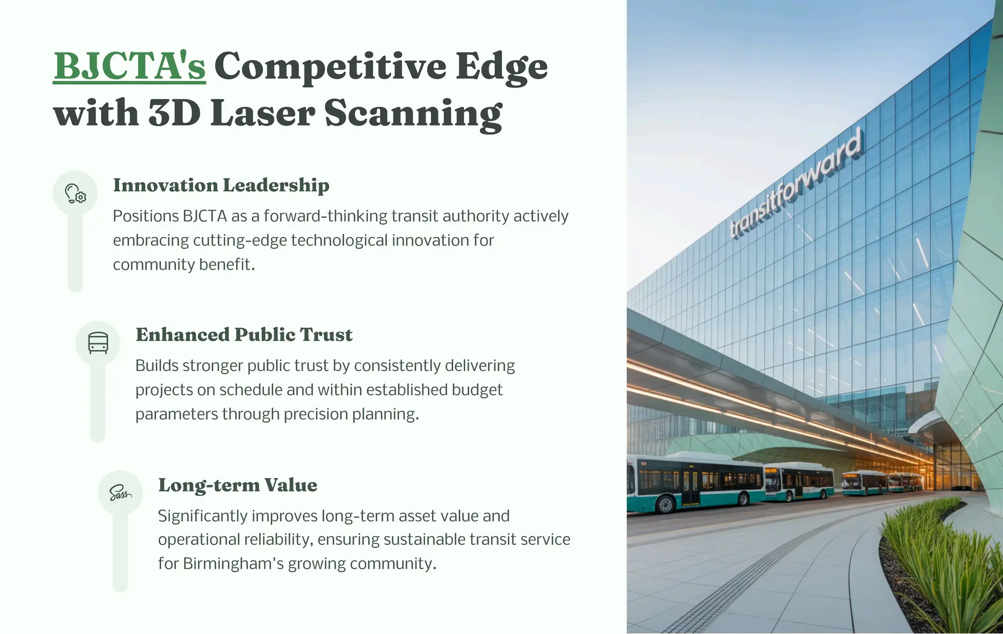 BJCTA' Co petitive Edge
wit 3D La er Sca i g
I ovatio Leader ip
Positions BJCTA as a forward-thinking transit authority actively
embracing cutting-edge technological innovation for
community benefit.
E a ced Public Tru t
Builds stronger public trust by consistently delivering
projects on schedule and within established budget
parameters through precision planning.
Lo g-ter Value
Significantly improves long-term asset value and
operational reliability, ensuring sustainable transit service
for Birmingham's growing community.
 