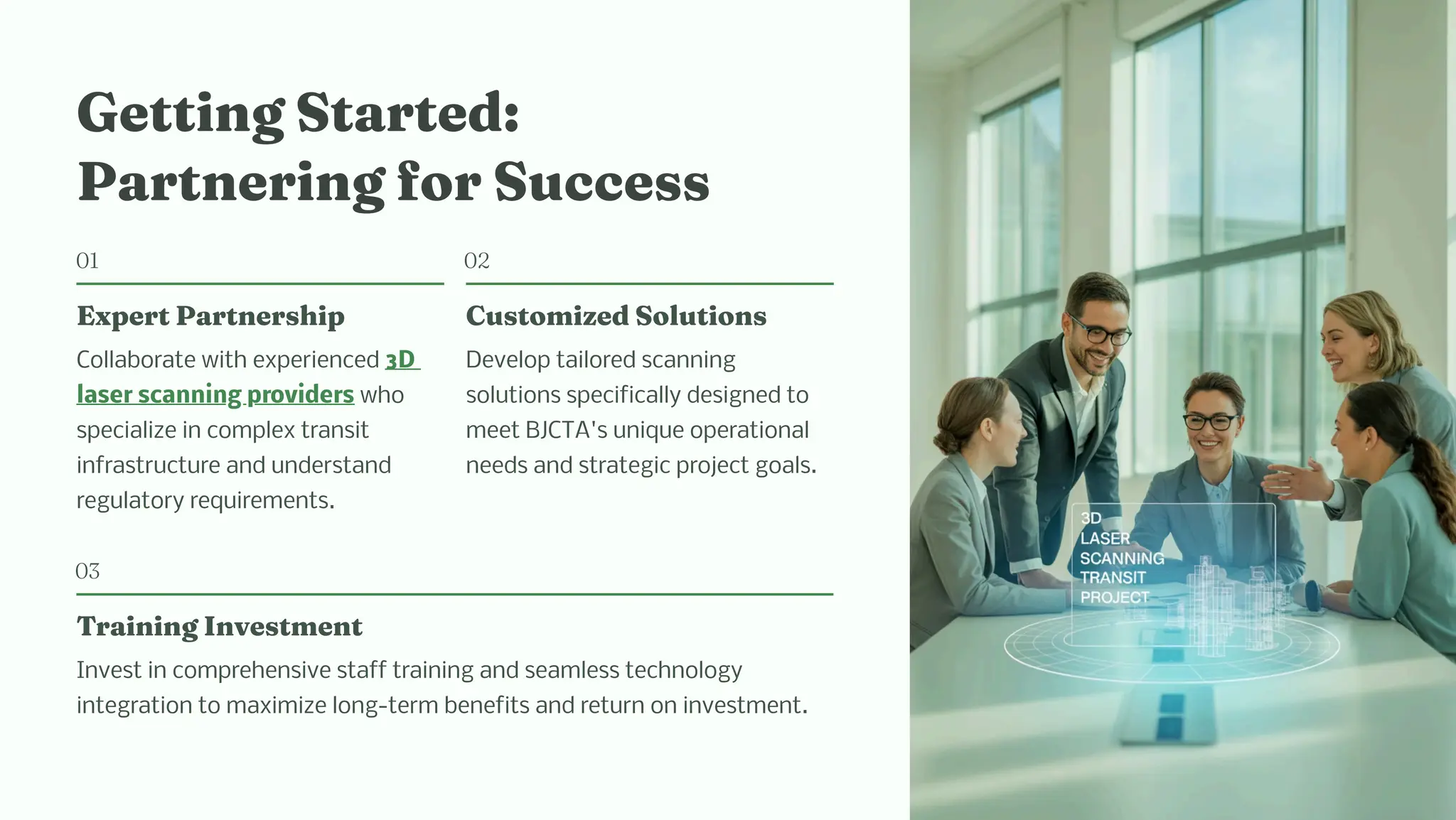 Getti g Started:
Part eri g for Succe
01
Expert Part er ip
Collaborate with experienced 3D
laser scanning providers who
specialize in complex transit
infrastructure and understand
regulatory requirements.
02
Cu to ized Solutio
Develop tailored scanning
solutions specifically designed to
meet BJCTA's unique operational
needs and strategic project goals.
03
Trai i g I ve t e t
Invest in comprehensive staff training and seamless technology
integration to maximize long-term benefits and return on investment.
 