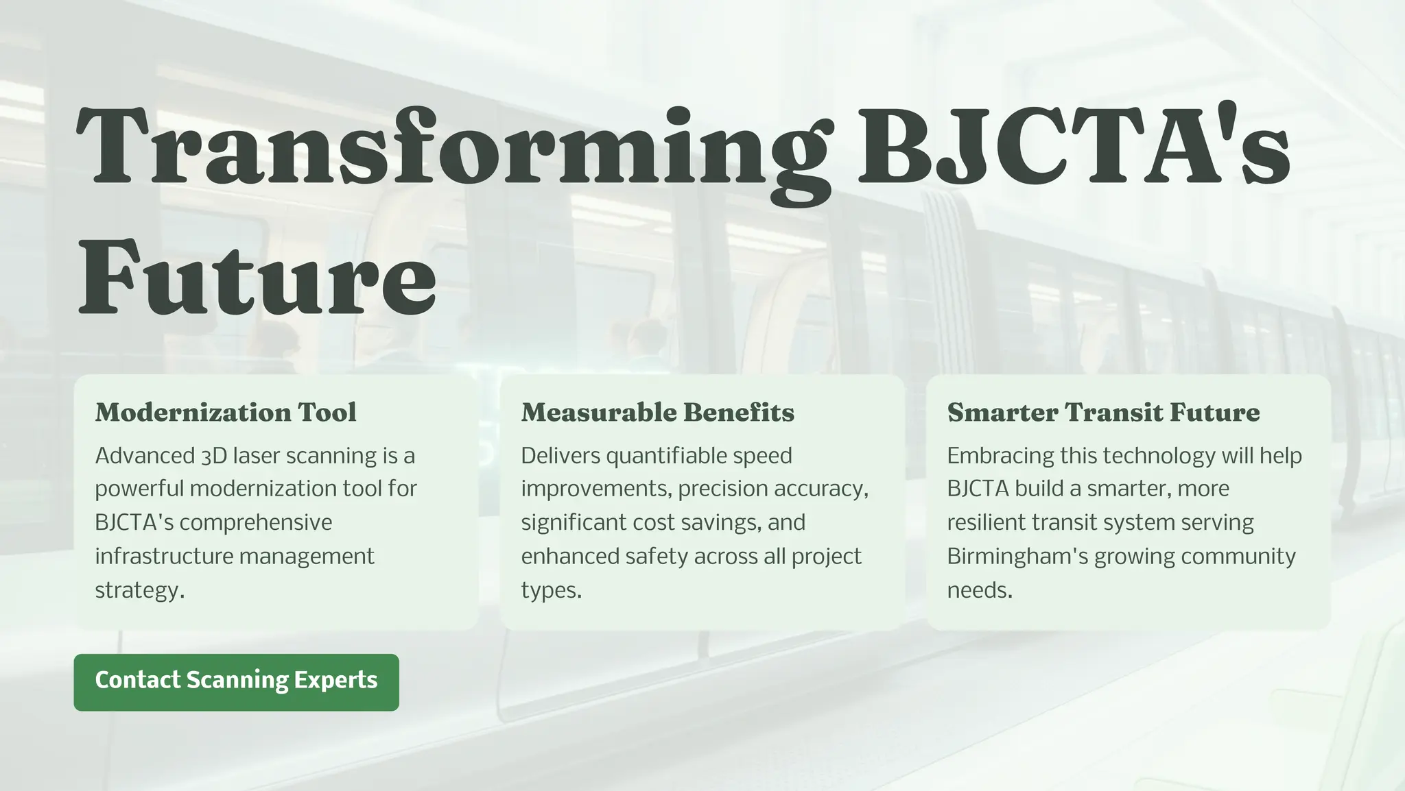 Tra for i g BJCTA'
Future
Moder izatio Tool
Advanced 3D laser scanning is a
powerful modernization tool for
BJCTA's comprehensive
infrastructure management
strategy.
Mea urable Be efit
Delivers quantifiable speed
improvements, precision accuracy,
significant cost savings, and
enhanced safety across all project
types.
S arter Tra it Future
Embracing this technology will help
BJCTA build a smarter, more
resilient transit system serving
Birmingham's growing community
needs.
Contact Scanning Experts
 