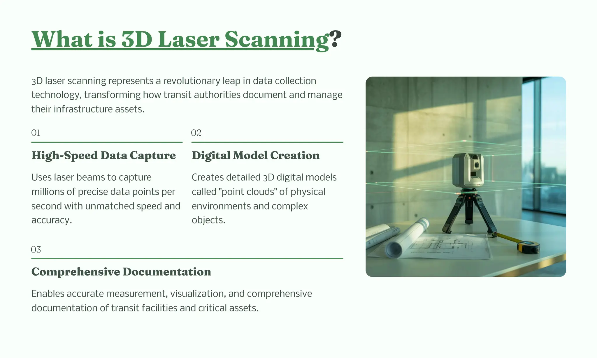 W at i 3D La er Sca i g?
3D laser scanning represents a revolutionary leap in data collection
technology, transforming how transit authorities document and manage
their infrastructure assets.
01
Hig -Speed Data Capture
Uses laser beams to capture
millions of precise data points per
second with unmatched speed and
accuracy.
02
Digital Model Creatio
Creates detailed 3D digital models
called "point clouds" of physical
environments and complex
objects.
03
Co pre e ive Docu e tatio
Enables accurate measurement, visualization, and comprehensive
documentation of transit facilities and critical assets.
 