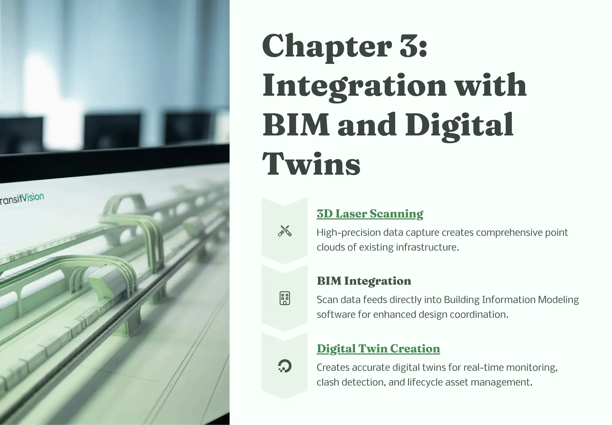C apter 3:
I tegratio wit
BIM a d Digital
Twi
3D La er Sca i g
High-precision data capture creates comprehensive point
clouds of existing infrastructure.
BIM I tegratio
Scan data feeds directly into Building Information Modeling
software for enhanced design coordination.
Digital Twi Creatio
Creates accurate digital twins for real-time monitoring,
clash detection, and lifecycle asset management.
 