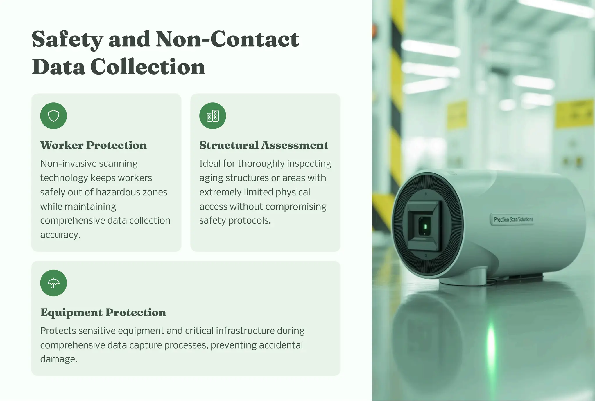 Safety a d No -Co tact
Data Collectio
Worker Protectio
Non-invasive scanning
technology keeps workers
safely out of hazardous zones
while maintaining
comprehensive data collection
accuracy.
Structural A e e t
Ideal for thoroughly inspecting
aging structures or areas with
extremely limited physical
access without compromising
safety protocols.
Equip e t Protectio
Protects sensitive equipment and critical infrastructure during
comprehensive data capture processes, preventing accidental
damage.
 