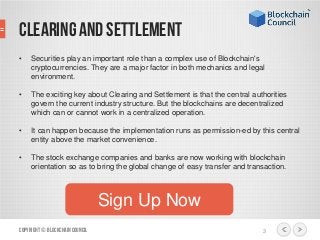 • Securities play an important role than a complex use of Blockchain's
cryptocurrencies. They are a major factor in both mechanics and legal
environment.
• The exciting key about Clearing and Settlement is that the central authorities
govern the current industry structure. But the blockchains are decentralized
which can or cannot work in a centralized operation.
• It can happen because the implementation runs as permission-ed by this central
entity above the market convenience.
• The stock exchange companies and banks are now working with blockchain
orientation so as to bring the global change of easy transfer and transaction.
Copyright© BlockchainCouncil 3
Sign Up Now
CLEARING AND SETTLEMENT
 