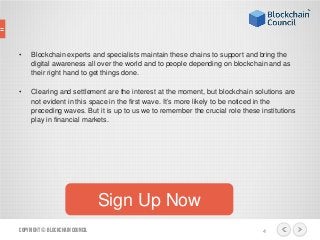 • Blockchain experts and specialists maintain these chains to support and bring the
digital awareness all over the world and to people depending on blockchain and as
their right hand to get things done.
• Clearing and settlement are the interest at the moment, but blockchain solutions are
not evident in this space in the first wave. It’s more likely to be noticed in the
preceding waves. But it is up to us we to remember the crucial role these institutions
play in financial markets.
Copyright© BlockchainCouncil 4
Sign Up Now
 