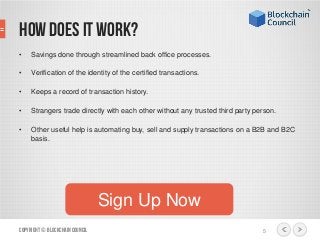 • Savings done through streamlined back office processes.
• Verification of the identity of the certified transactions.
• Keeps a record of transaction history.
• Strangers trade directly with each other without any trusted third party person.
• Other useful help is automating buy, sell and supply transactions on a B2B and B2C
basis.
Copyright© BlockchainCouncil 5
Sign Up Now
How does it work?
 