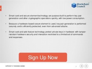 • Smart card and secure element technology are purpose-built to perform key pair
generation and other cryptographic operations quickly, with low power consumption.
• Because a hardware-based secure element is used, key pair generation is performed
securely and is efficiently protected, even from advanced attacks.
• Smart card and safe feature technology protect private keys in hardware with tamper-
resistant hardware security and interaction restricted to a limited set of commands
and responses.
Copyright© ToshendraSharma 3
Sign Up Now
 