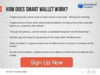 How does Smart Wallet work?
• Cryptocurrencies can be used to make money in two ways - Mining and investing.
• Cryptocurrency miners solve mathematical problems (mining) and are then awarded
tokens as a reward by the network.
• Through this process, a miner records a validated transaction into the Blockchain.
• Senders pay their fees for transactions to be made within the Blockchain.
• When invested in, cryptocurrencies are no different from any stock or currency on the
market.
• As with other products, cryptocurrencies are subject to market forces of demand and
supply.
Copyright© ToshendraSharma 4
Sign Up Now
 