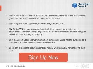 • Bitcoin investors face almost the same risk as their counterparts in the stock market,
given that they aren’t insured, and their values fluctuate.
• Bitcoin’s predefined algorithms, however, play a crucial role.
• The Digital Wallets are secure systems that store payment information and
passwords of users for a range of payment methods and websites and are designed
to hold and use your cryptocurrency.
• With the use of Near Field Communication technology, Digital wallets can be used to
complete purchases even more easily and quickly.
• Users can also create secure passwords without worrying about remembering them
later.
Copyright© ToshendraSharma 5
Sign Up Now
 