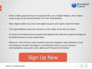 • Some mobile payments have incorporated the use of Digital Wallets, which allows
users to pay for purchases directly from their Smartphones.
• Many digital wallets can also store digital coupons and loyalty card information.
• The Digital Wallets came into existence at the height of the dot-com boom.
• A variety of entrepreneurial companies developed early electronic payment programs
but failed because of poor publicization.
• Moreover, most of these early electronic payment programs were offered by small
and relatively unknown developers, and therefore had no aura of authority
commanded by consumers when dealing with financial information.
Copyright© ToshendraSharma 6
Sign Up Now
 