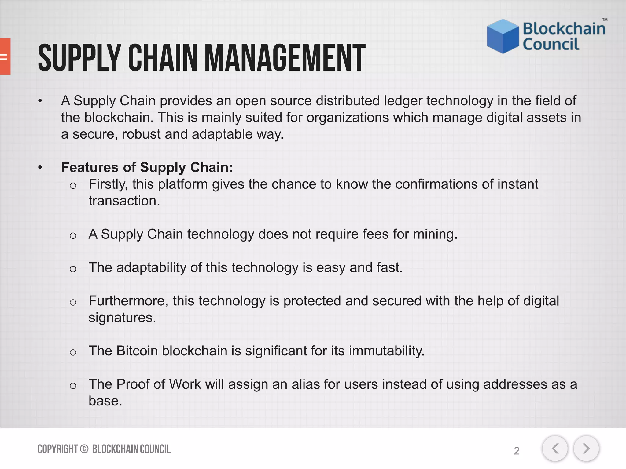 Supply Chain Management
• A Supply Chain provides an open source distributed ledger technology in the field of
the blockchain. This is mainly suited for organizations which manage digital assets in
a secure, robust and adaptable way.
• Features of Supply Chain:
o Firstly, this platform gives the chance to know the confirmations of instant
transaction.
o A Supply Chain technology does not require fees for mining.
o The adaptability of this technology is easy and fast.
o Furthermore, this technology is protected and secured with the help of digital
signatures.
o The Bitcoin blockchain is significant for its immutability.
o The Proof of Work will assign an alias for users instead of using addresses as a
base.
Copyright© BlockchainCouncil 2
 