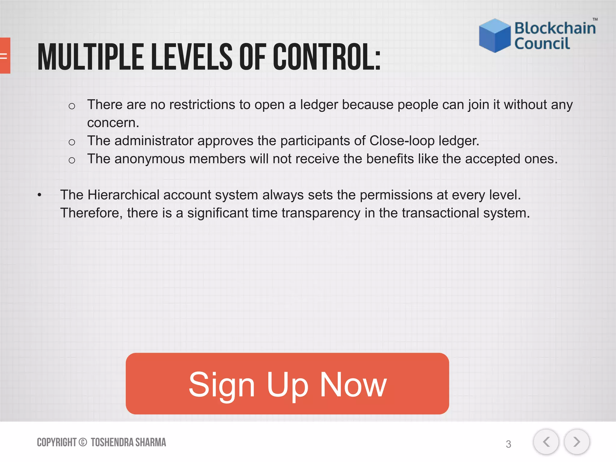 Multiple levels of control:
o There are no restrictions to open a ledger because people can join it without any
concern.
o The administrator approves the participants of Close-loop ledger.
o The anonymous members will not receive the benefits like the accepted ones.
• The Hierarchical account system always sets the permissions at every level.
Therefore, there is a significant time transparency in the transactional system.
Copyright© ToshendraSharma 3
Sign Up Now
 