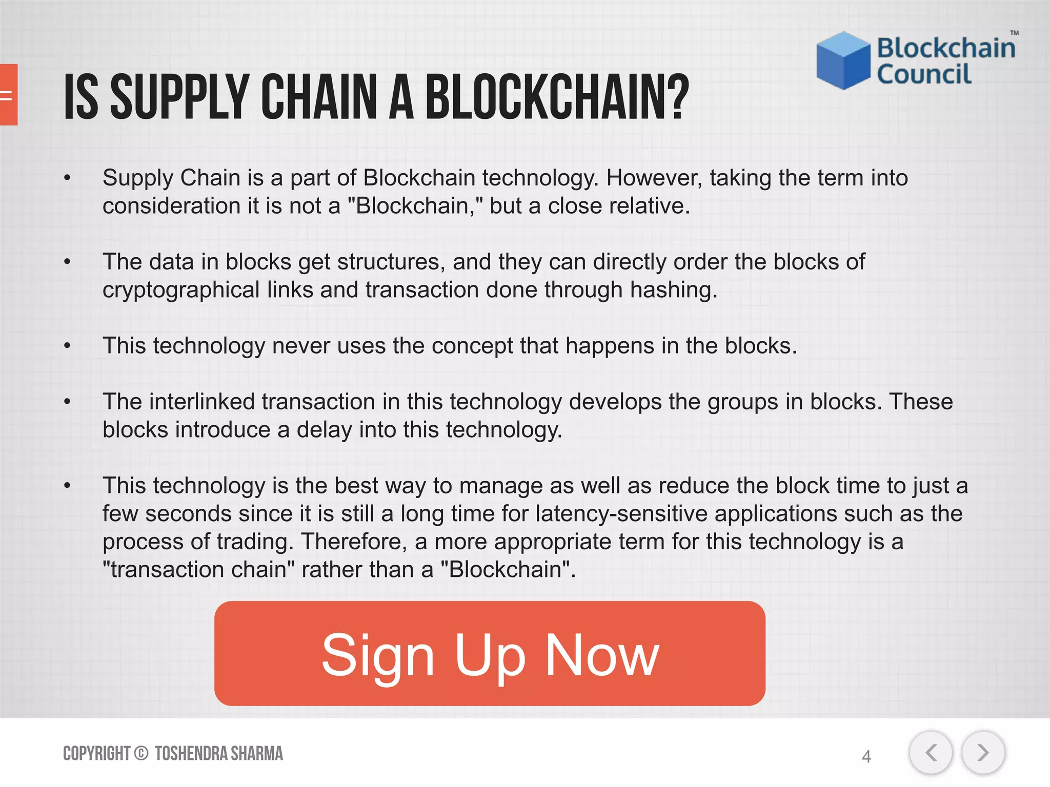 Is Supply Chain a blockchain?
• Supply Chain is a part of Blockchain technology. However, taking the term into
consideration it is not a "Blockchain," but a close relative.
• The data in blocks get structures, and they can directly order the blocks of
cryptographical links and transaction done through hashing.
• This technology never uses the concept that happens in the blocks.
• The interlinked transaction in this technology develops the groups in blocks. These
blocks introduce a delay into this technology.
• This technology is the best way to manage as well as reduce the block time to just a
few seconds since it is still a long time for latency-sensitive applications such as the
process of trading. Therefore, a more appropriate term for this technology is a
"transaction chain" rather than a "Blockchain".
Copyright© ToshendraSharma 4
Sign Up Now
 