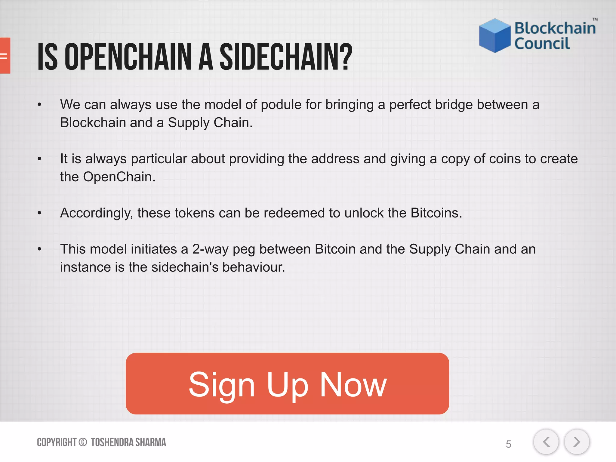 Is Openchaina Sidechain?
• We can always use the model of podule for bringing a perfect bridge between a
Blockchain and a Supply Chain.
• It is always particular about providing the address and giving a copy of coins to create
the OpenChain.
• Accordingly, these tokens can be redeemed to unlock the Bitcoins.
• This model initiates a 2-way peg between Bitcoin and the Supply Chain and an
instance is the sidechain's behaviour.
Copyright© ToshendraSharma 5
Sign Up Now
 