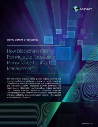 September 2017
How Blockchain Can
Reinvigorate Facultative
Reinsurance Contract
Management
The reinsurance industry faces growth, legacy systems and
process inefficiency challenges, many of which could be
remediated by an industry-wide embrace of blockchain thinking
and technology, and the application of smart contracts. This
could improve stakeholder communication, reduce operating
costs through advanced automation, streamline processes
through greater trust and transparency, reduce paperwork, and
improve auditability through immutable records – if all parties
are willing to work together. 
DIGITAL SYSTEMS & TECHNOLOGY
 
