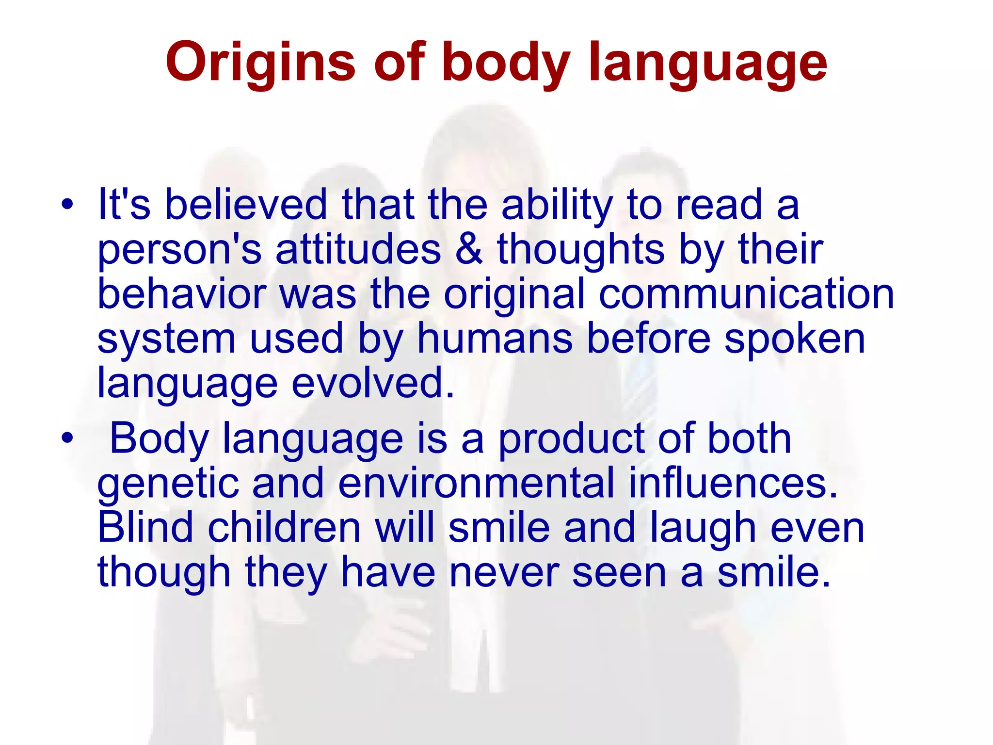 Origins of body language It's believed that the ability to read a person's attitudes & thoughts by their behavior was the original communication system used by humans before spoken language evolved. Body language is a product of both genetic and environmental influences. Blind children will smile and laugh even though they have never seen a smile. 