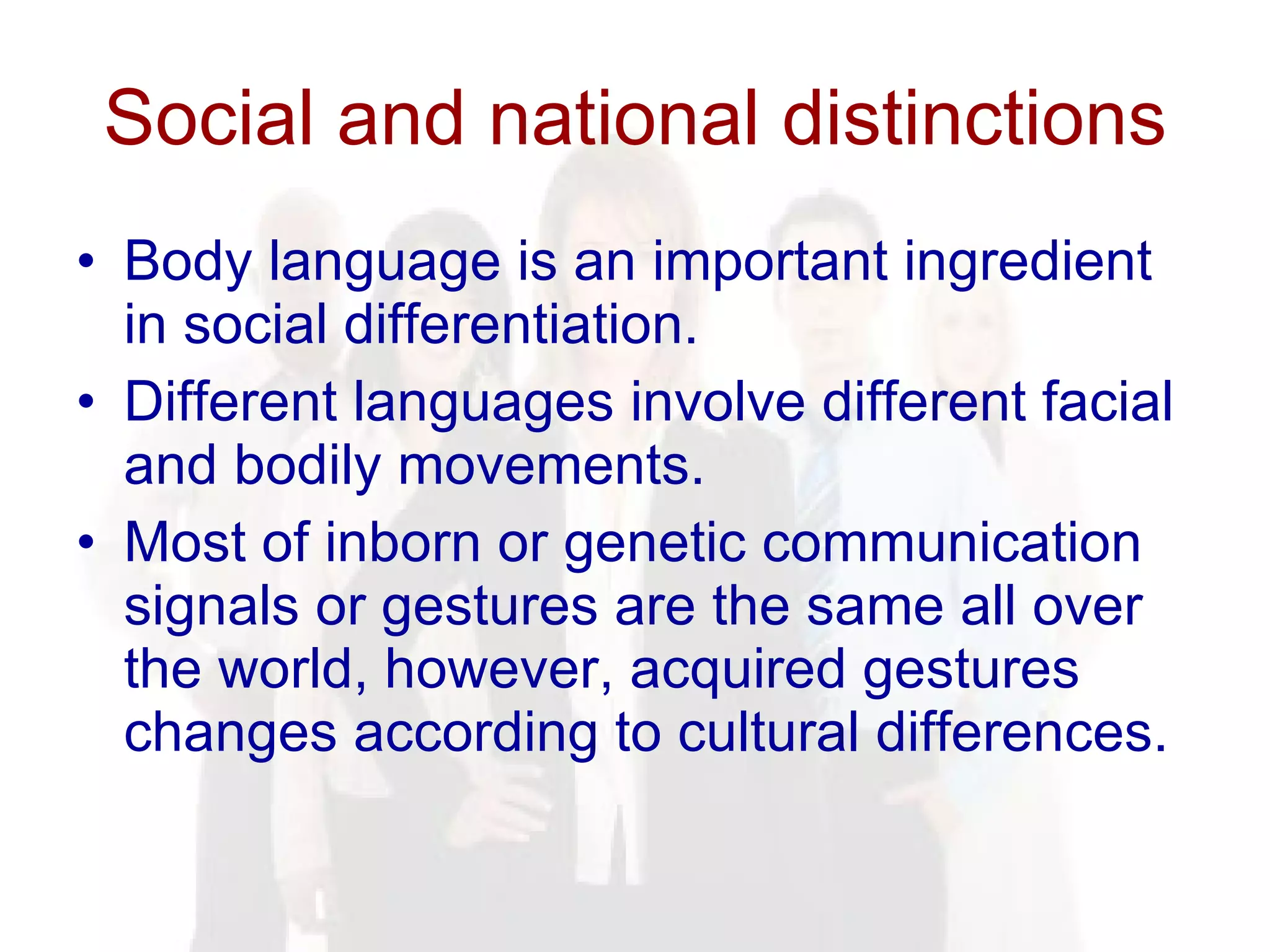 Social and national distinctions Body language is an important ingredient in social differentiation.  Different languages involve different facial and bodily movements.  Most of inborn or genetic communication signals or gestures are the same all over the world, however, acquired gestures changes according to cultural differences. 