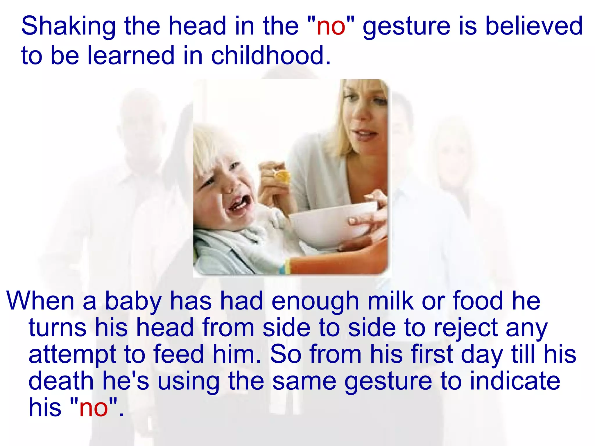 Shaking the head in the " no " gesture is believed to be learned in childhood. When a baby has had enough milk or food he turns his head from side to side to reject any attempt to feed him. So from his first day till his death he's using the same gesture to indicate his " no ".  