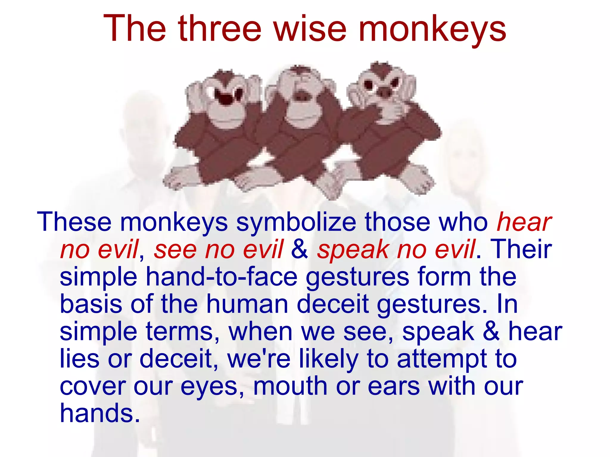The three wise monkeys These monkeys symbolize those who  hear   no evil ,  see   no evil  &  speak no evil . Their simple hand-to-face gestures form the basis of the human deceit gestures. In simple terms, when we see, speak & hear lies or deceit, we're likely to attempt to cover our eyes, mouth or ears with our hands.  