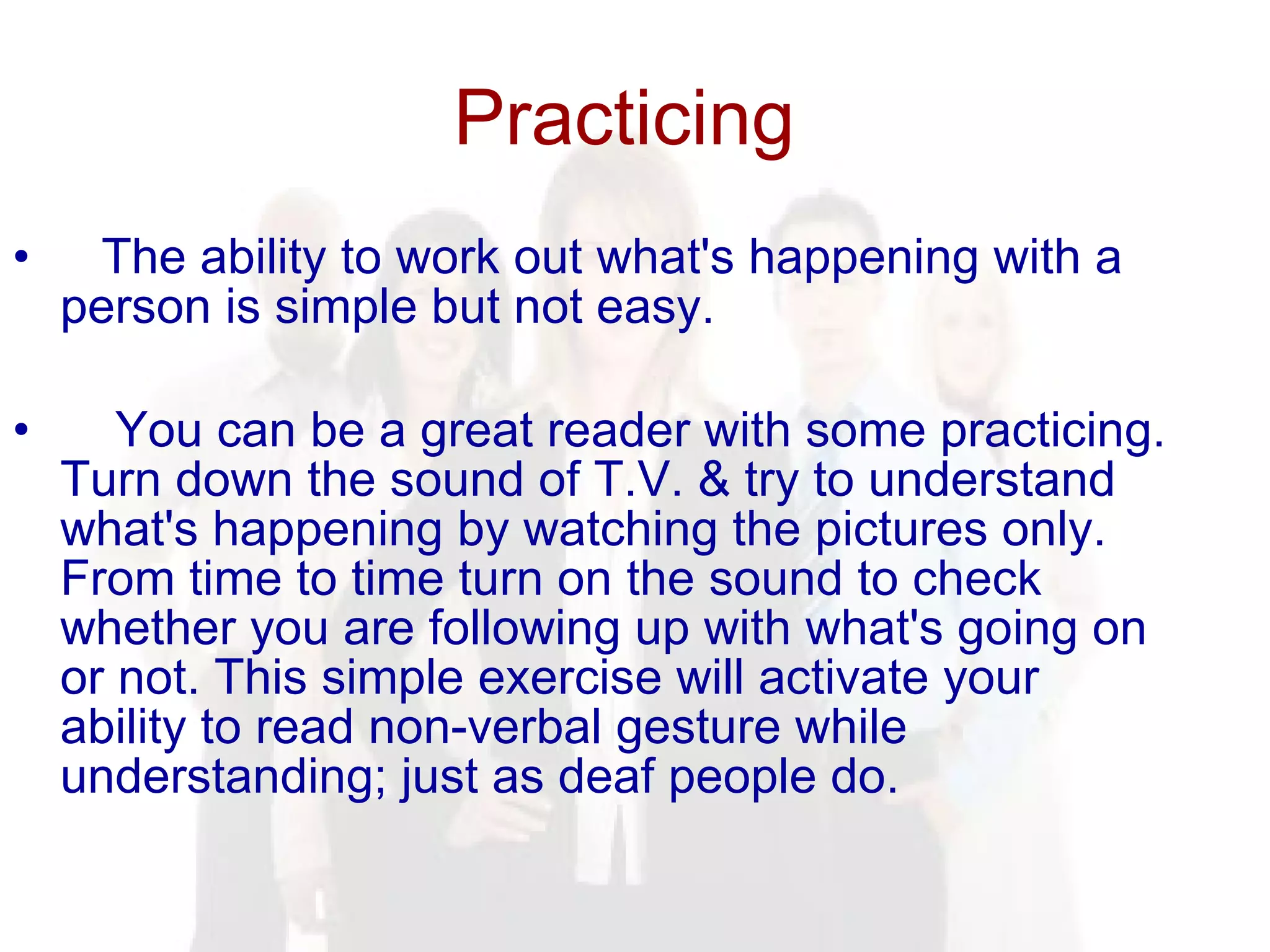Practicing  The ability to work out what's happening with a person is simple but not easy. You can be a great reader with some practicing. Turn down the sound of T.V. & try to understand what's happening by watching the pictures only. From time to time turn on the sound to check whether you are following up with what's going on or not. This simple exercise will activate your ability to read non-verbal gesture while understanding; just as deaf people do.  