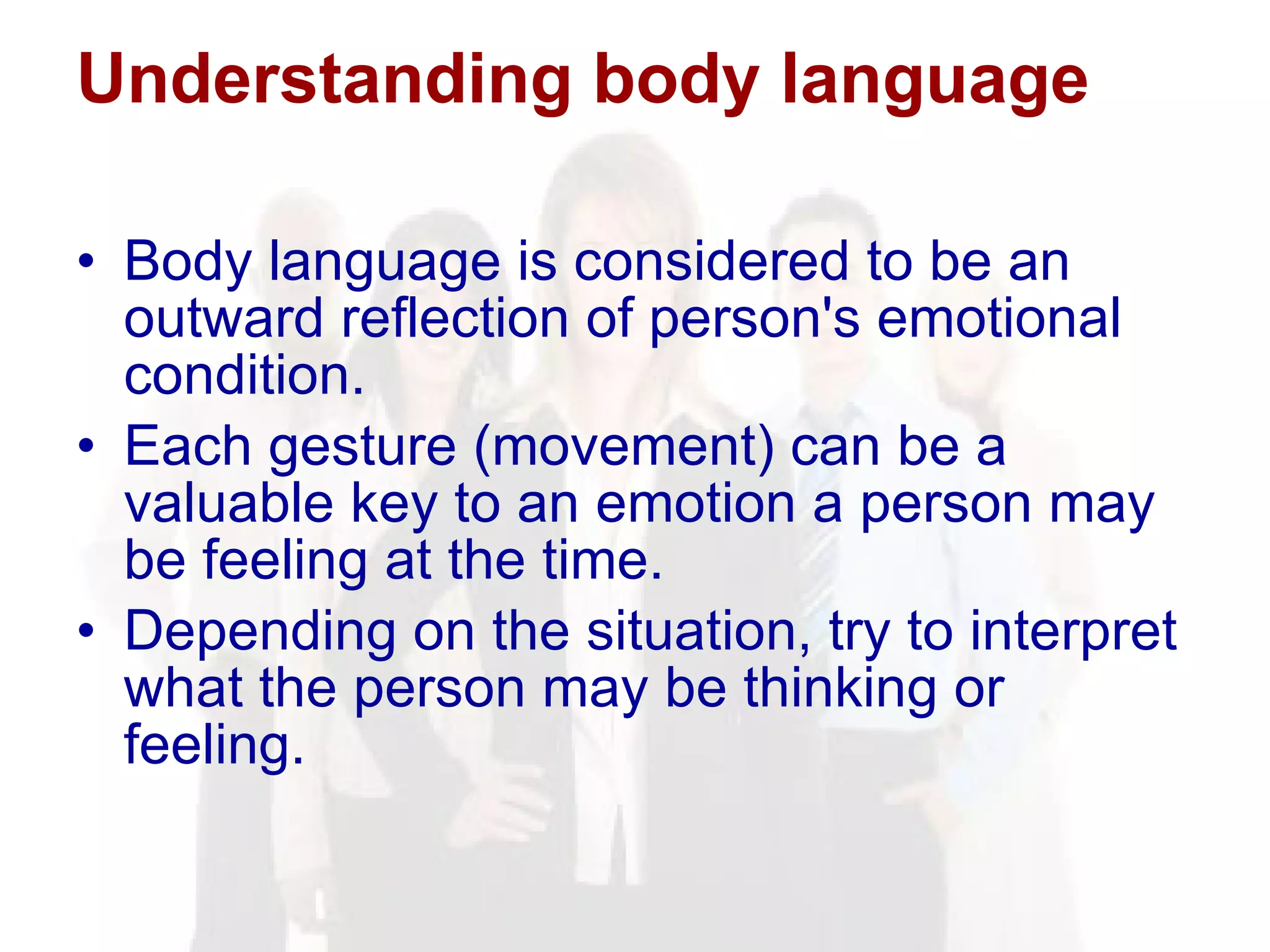 Understanding body language Body language is considered to be an outward reflection of person's emotional condition.  Each gesture (movement) can be a valuable key to an emotion a person may be feeling at the time.  Depending on the situation, try to interpret what the person may be thinking or feeling. 