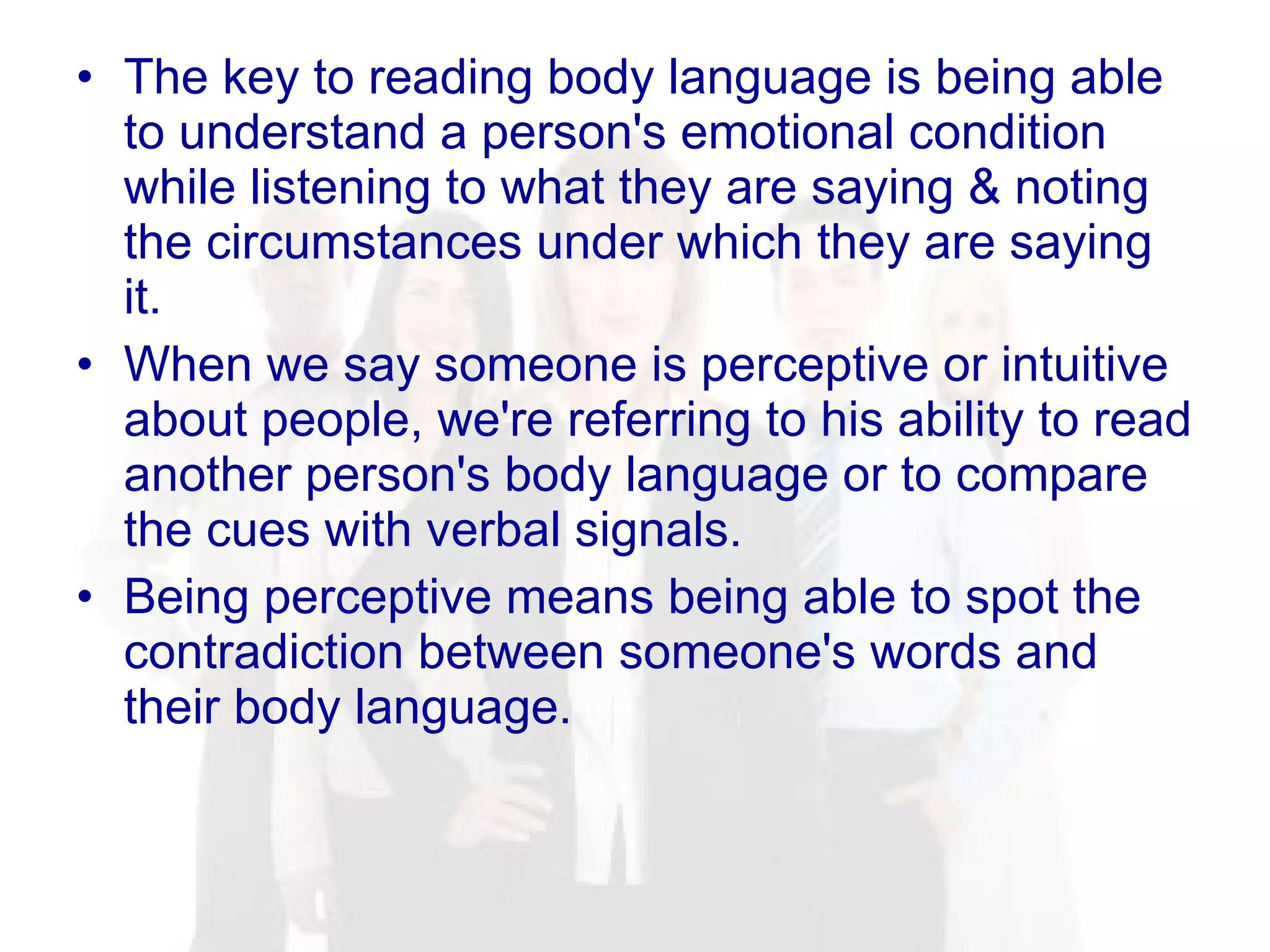 The key to reading body language is being able to understand a person's emotional condition while listening to what they are saying & noting the circumstances under which they are saying it. When we say someone is perceptive or intuitive about people, we're referring to his ability to read another person's body language or to compare the cues with verbal signals.  Being perceptive means being able to spot the contradiction between someone's words and their body language. 
