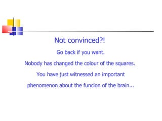 Not convinced?!   Go back if you want. Nobody has changed the colour of the squares.  You have just witnessed an important phenomenon about the funcion of the brain... 