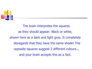 The brain interpretes the squares  as they should appear: Black or white, shown here as a dark and light gray. It completely disregards that they have the same shade! The opposite squares suggest 2 different colours...  and your brain accepts this as a fact. 