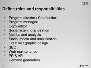 @santilli32
Define roles and responsibilities
•  Program director / Chief editor
•  Program manager
•  Copy editor
•  Social listening & ideation
•  Metrics and analysis
•  Social media and amplification
•  Creative / graphic design
•  SEO
•  Web maintenance
•  PR & AR
•  Demand generation
 