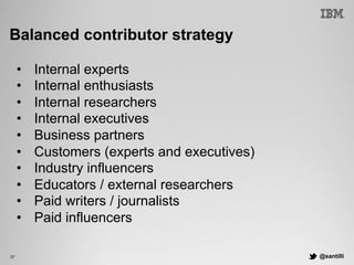 @santilli37
Balanced contributor strategy
•  Internal experts
•  Internal enthusiasts
•  Internal researchers
•  Internal executives
•  Business partners
•  Customers (experts and executives)
•  Industry influencers
•  Educators / external researchers
•  Paid writers / journalists
•  Paid influencers
 