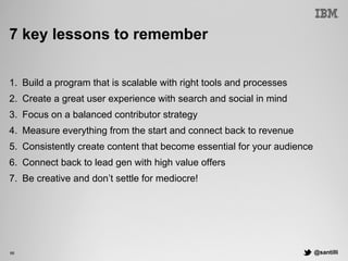 @santilli66
7 key lessons to remember
1.  Build a program that is scalable with right tools and processes
2.  Create a great user experience with search and social in mind
3.  Focus on a balanced contributor strategy
4.  Measure everything from the start and connect back to revenue
5.  Consistently create content that become essential for your audience
6.  Connect back to lead gen with high value offers
7.  Be creative and don’t settle for mediocre!
 