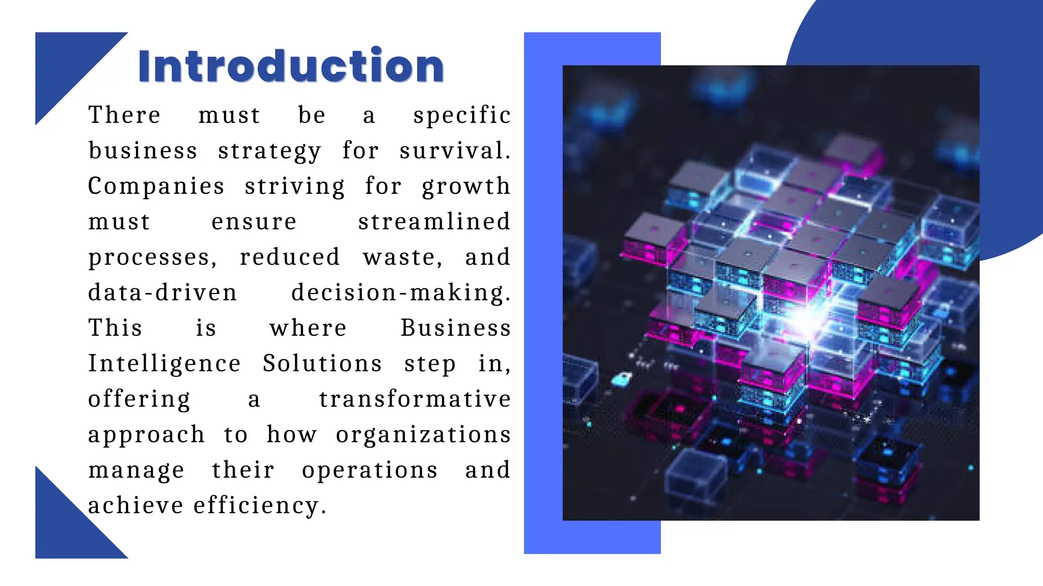 Introduction
Introduction
Introduction
There must be a specific
business strategy for survival.
Companies striving for growth
must ensure streamlined
processes, reduced waste, and
data-driven decision-making.
This is where Business
Intelligence Solutions step in,
offering a transformative
approach to how organizations
manage their operations and
achieve efficiency.
 