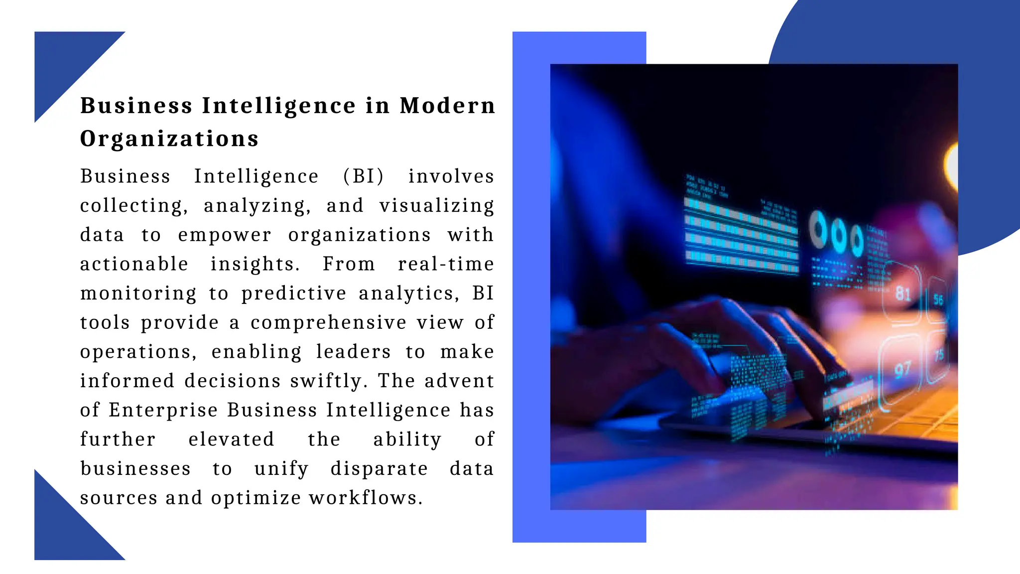 Business Intelligence in Modern
Organizations
Business Intelligence (BI) involves
collecting, analyzing, and visualizing
data to empower organizations with
actionable insights. From real-time
monitoring to predictive analytics, BI
tools provide a comprehensive view of
operations, enabling leaders to make
informed decisions swiftly. The advent
of Enterprise Business Intelligence has
further elevated the ability of
businesses to unify disparate data
sources and optimize workflows.
 