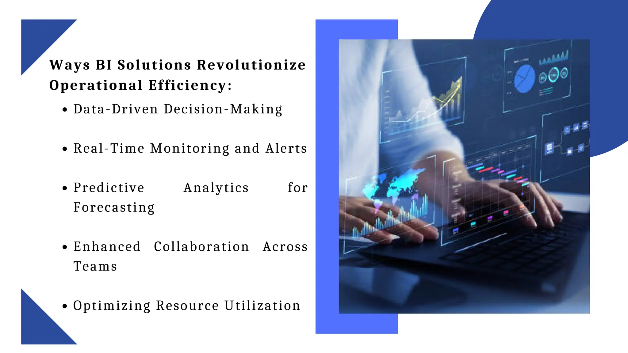 Ways BI Solutions Revolutionize
Operational Efficiency:
Data-Driven Decision-Making
Real-Time Monitoring and Alerts
Predictive Analytics for
Forecasting
Enhanced Collaboration Across
Teams
Optimizing Resource Utilization
 