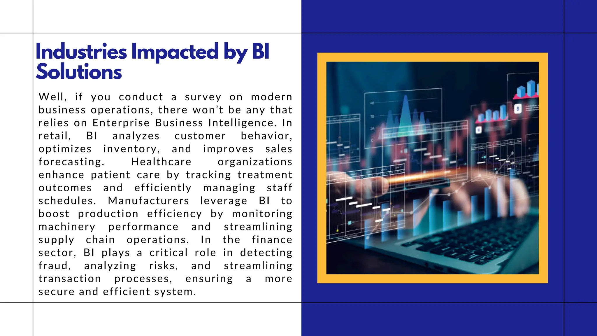 Industries Impacted by BI
Solutions
Well, if you conduct a survey on modern
business operations, there won’t be any that
relies on Enterprise Business Intelligence. In
retail, BI analyzes customer behavior,
optimizes inventory, and improves sales
forecasting. Healthcare organizations
enhance patient care by tracking treatment
outcomes and efficiently managing staff
schedules. Manufacturers leverage BI to
boost production efficiency by monitoring
machinery performance and streamlining
supply chain operations. In the finance
sector, BI plays a critical role in detecting
fraud, analyzing risks, and streamlining
transaction processes, ensuring a more
secure and efficient system.
 