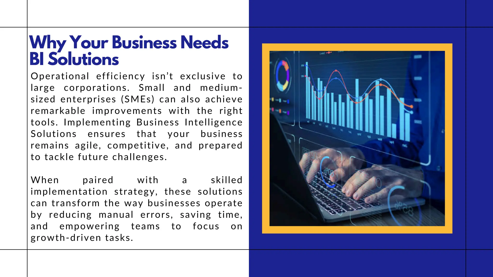 Why Your Business Needs
BI Solutions
Operational efficiency isn’t exclusive to
large corporations. Small and medium-
sized enterprises (SMEs) can also achieve
remarkable improvements with the right
tools. Implementing Business Intelligence
Solutions ensures that your business
remains agile, competitive, and prepared
to tackle future challenges.
When paired with a skilled
implementation strategy, these solutions
can transform the way businesses operate
by reducing manual errors, saving time,
and empowering teams to focus on
growth-driven tasks.
 